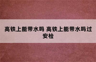 高铁上能带水吗 高铁上能带水吗过安检